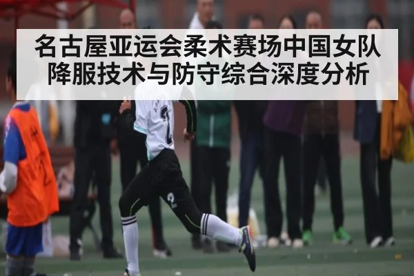 名古屋亚运会柔术赛场中国女队降服技术与防守综合深度分析