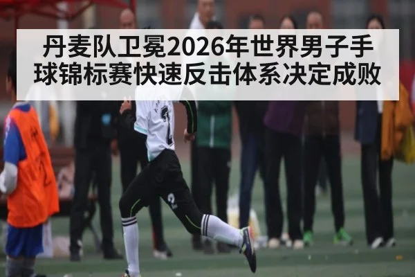 丹麦队卫冕2026年世界男子手球锦标赛快速反击体系决定成败